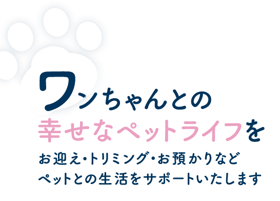 ワンちゃんとの幸せなペットライフを お迎え・トリミング・お預かりなどペットとの生活をサポートいたします